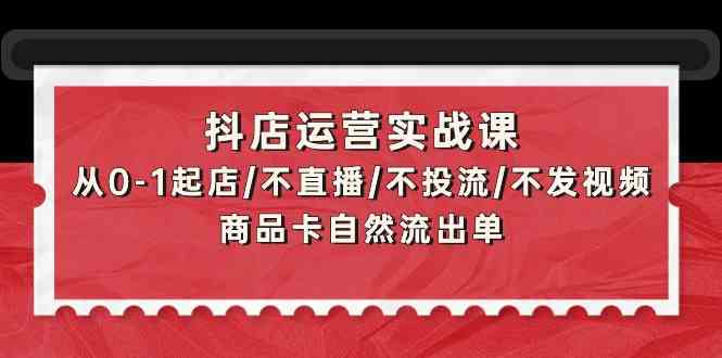 抖店运营实战课：从0-1起店/不直播/不投流/不发视频/商品卡自然流出单-必富网创