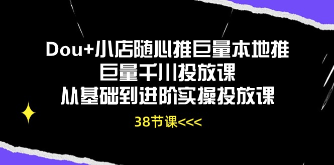 Dou+小店随心推巨量本地推巨量千川投放课，从基础到进阶实操投放课（38节）-必富网创