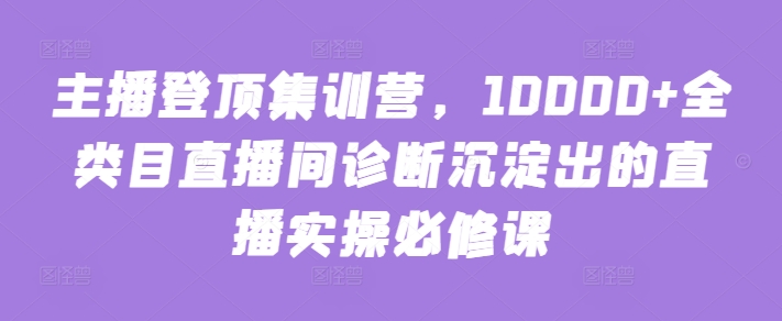 主播登顶集训营，10000+全类目直播间诊断沉淀出的直播实操必修课-必富网创