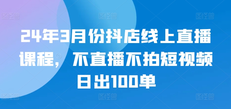 24年3月份抖店线上直播课程，不直播不拍短视频日出100单-必富网创