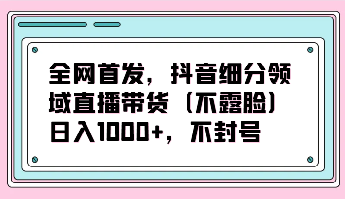 全网首发，抖音细分领域直播带货（不露脸）项目，日入1000+，不封号-必富网创