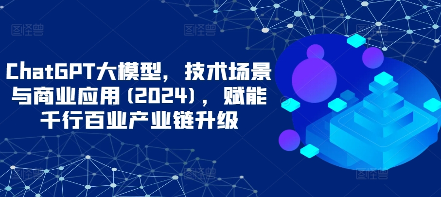 ChatGPT大模型，技术场景与商业应用(2024)，赋能千行百业产业链升级-必富网创