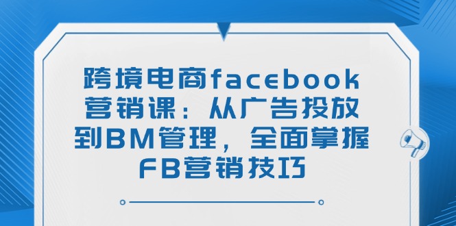 （14314期）跨境电商facebook营销课：从广告投放到BM管理，全面掌握FB营销技巧-必富网创