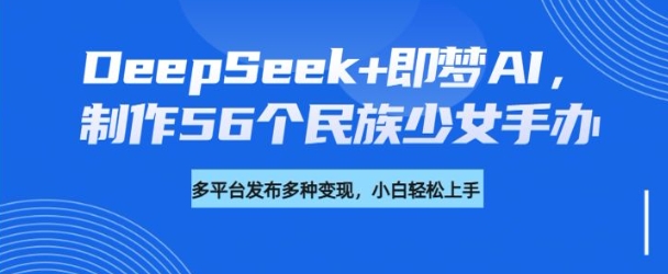 DeepSeek+即梦AI，制作56个民族少女手办，附详细教程+变现方向-必富网创