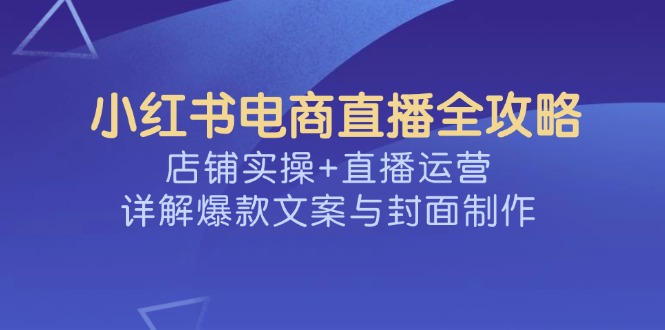 （14410期）小红书电商直播全攻略，店铺实操+直播运营，详解爆款文案与封面制作-必富网创
