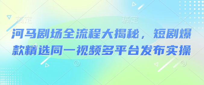 河马剧场全流程大揭秘，短剧爆款精选同一视频多平台发布实操-必富网创