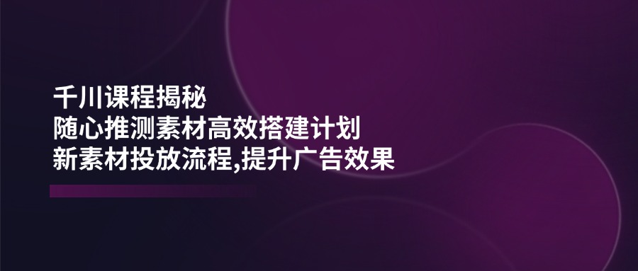 （14317期）千川课程揭秘：随心推测素材高效搭建计划,新素材投放流程,提升广告效果-必富网创